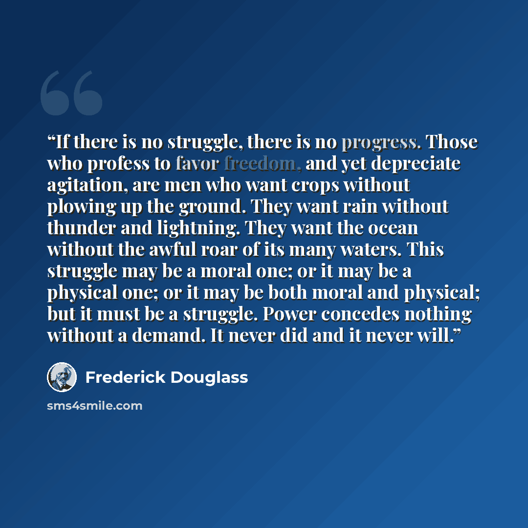 “If there is no struggle, there is no progress. Those who profess to favor freedom, and yet depreciate agitation, are men who want crops without plowing up the ground. They want rain without thunder and lightning. They want the ocean without the awful roar of its many waters. This struggle may be a…” quote by Frederick Douglass