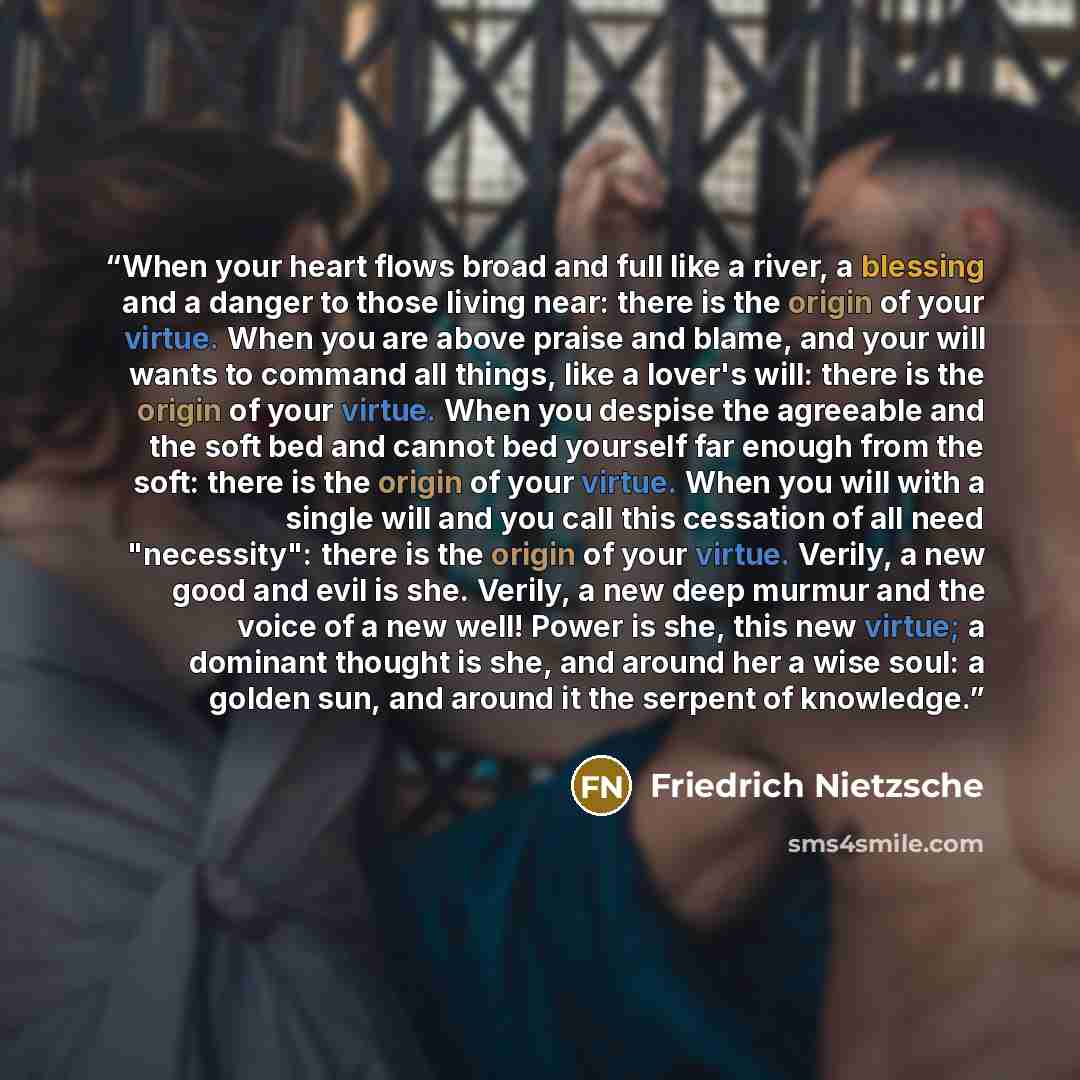 “When your heart flows broad and full like a river, a blessing and a danger to those living near: there is the origin of your virtue. When you are above praise and blame, and your will wants to command all things, like a lover's will: there is the origin of your virtue. When you despise the…” quote by Friedrich Nietzsche
