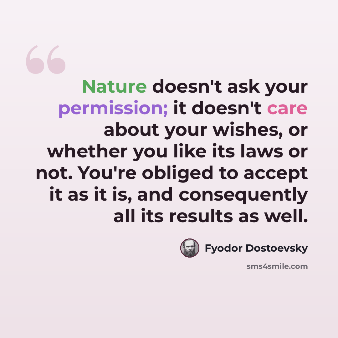“Nature doesn't ask your permission; it doesn't care about your wishes, or whether you like its laws or not. You're obliged to accept it as it is, and consequently all its results as well.” quote by Fyodor Dostoevsky