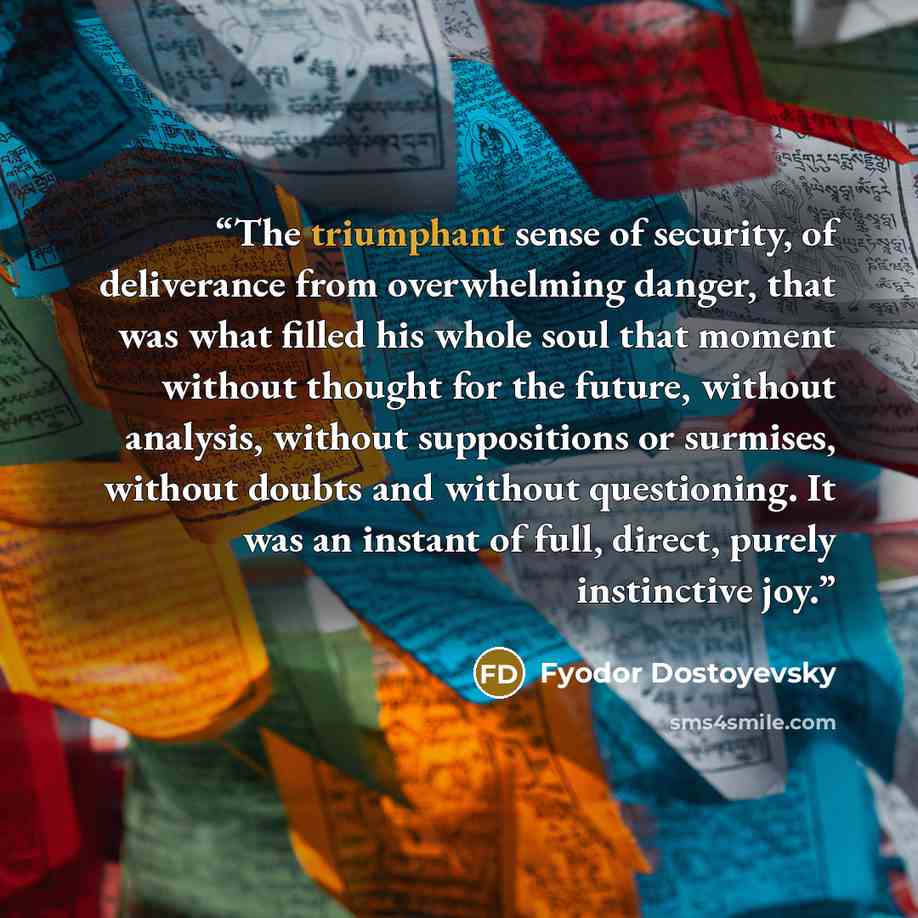 “The triumphant sense of security, of deliverance from overwhelming danger, that was what filled his whole soul that moment without thought for the future, without analysis, without suppositions or surmises, without doubts and without questioning. It was an instant of full, direct, purely…” quote by Fyodor Dostoyevsky