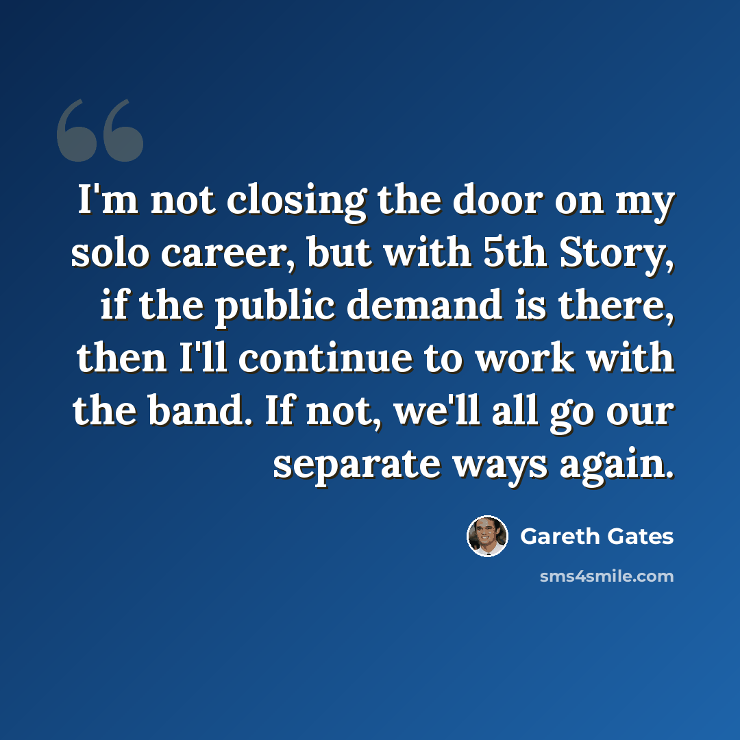 “I'm not closing the door on my solo career, but with 5th Story, if the public demand is there, then I'll continue to work with the band. If not, we'll all go our separate ways again.” quote by Gareth Gates