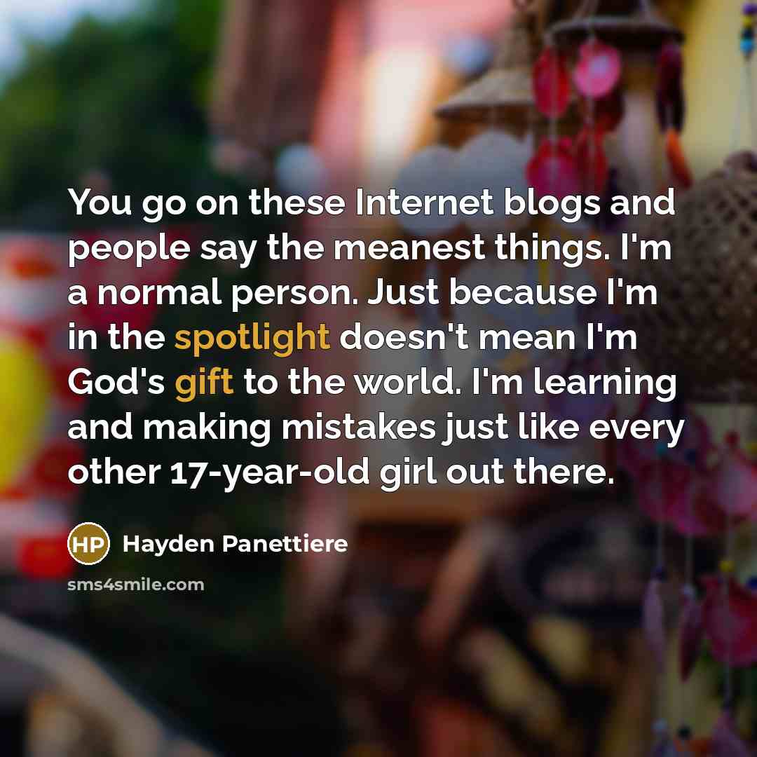 “You go on these Internet blogs and people say the meanest things. I'm a normal person. Just because I'm in the spotlight doesn't mean I'm God's gift to the world. I'm learning and making mistakes just like every other 17-year-old girl out there.” quote by Hayden Panettiere