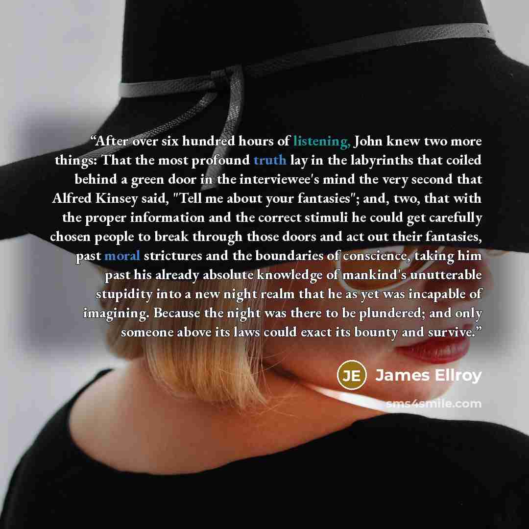 “After over six hundred hours of listening, John knew two more things: That the most profound truth lay in the labyrinths that coiled behind a green door in the interviewee's mind the very second that Alfred Kinsey said, "Tell me about your fantasies"; and, two, that with the proper information and…” quote by James Ellroy