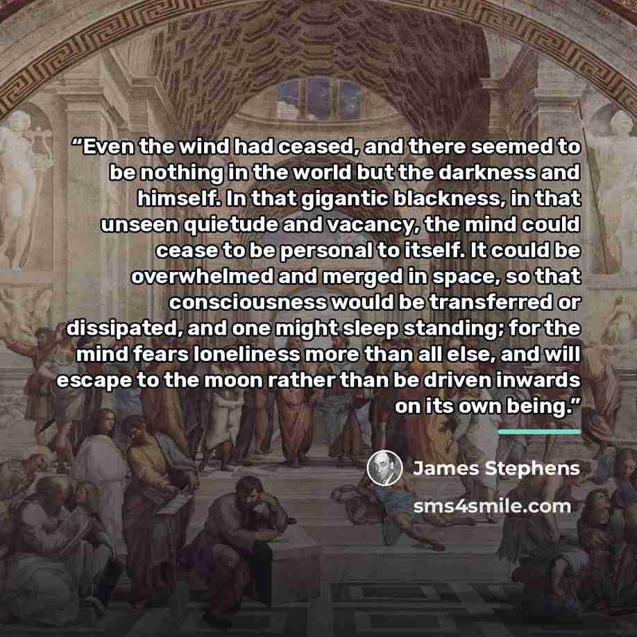 “Even the wind had ceased, and there seemed to be nothing in the world but the darkness and himself. In that gigantic blackness, in that unseen quietude and vacancy, the mind could cease to be personal to itself. It could be overwhelmed and merged in space, so that consciousness would be…” quote by James Stephens