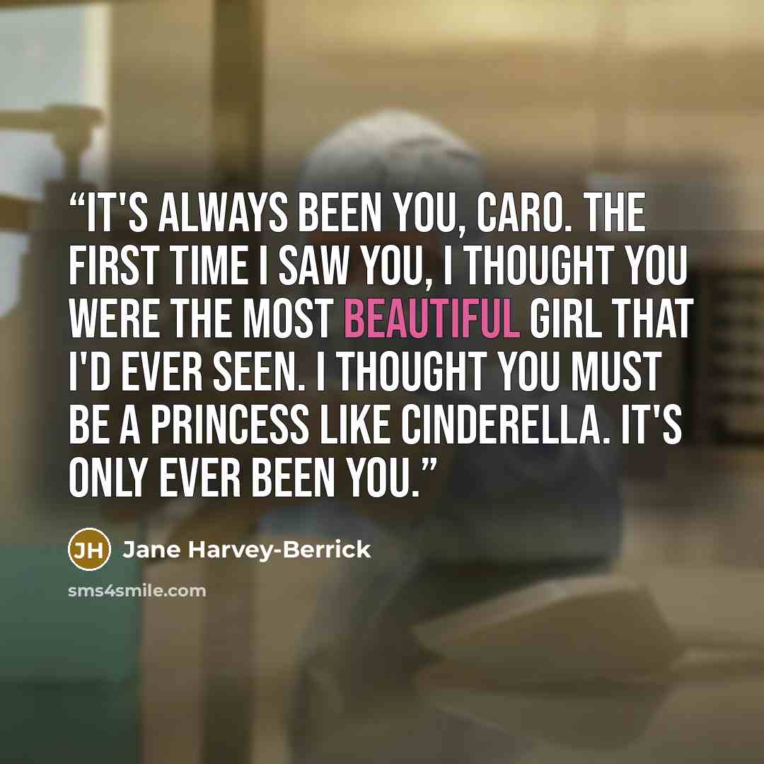 “It's always been you, Caro. The first time I saw you, I thought you were the most beautiful girl that I'd ever seen. I thought you must be a princess like Cinderella. It's only ever been you.” quote by Jane Harvey-Berrick