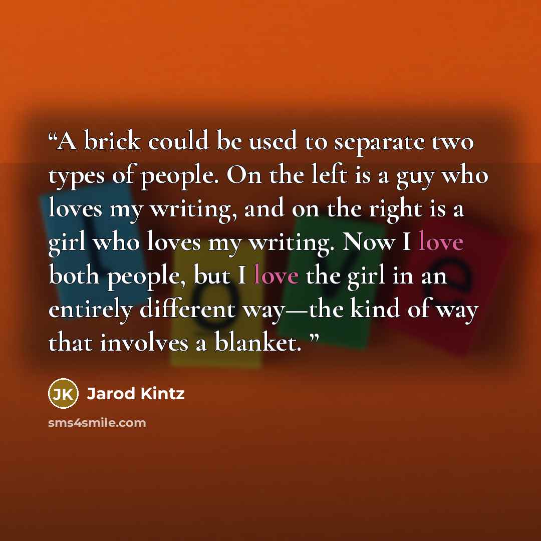 “A brick could be used to separate two types of people. On the left is a guy who loves my writing, and on the right is a girl who loves my writing. Now I love both people, but I love the girl in an entirely different way—the kind of way that involves a blanket.” quote by Jarod Kintz