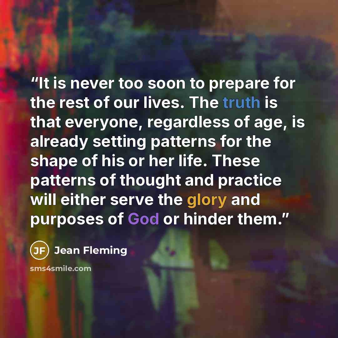 “It is never too soon to prepare for the rest of our lives. The truth is that everyone, regardless of age, is already setting patterns for the shape of his or her life. These patterns of thought and practice will either serve the glory and purposes of God or hinder them.” quote by Jean Fleming