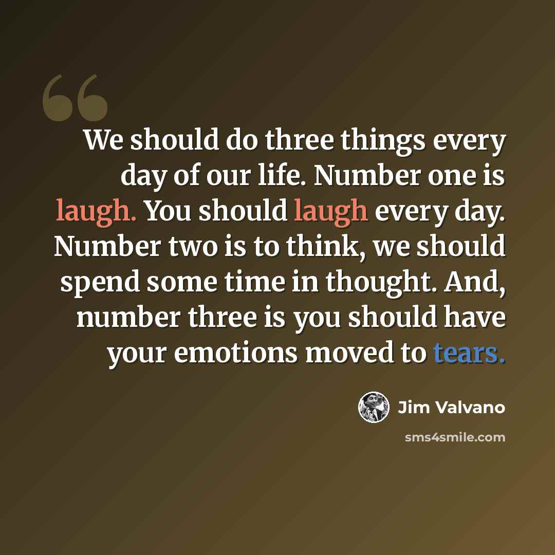 “We should do three things every day of our life. Number one is laugh. You should laugh every day. Number two is to think, we should spend some time in thought. And, number three is you should have your emotions moved to tears.” quote by Jim Valvano