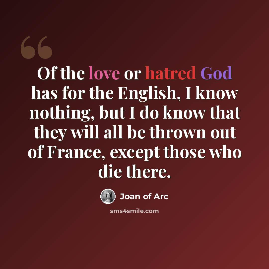“Of the love or hatred God has for the English, I know nothing, but I do know that they will all be thrown out of France, except those who die there.” quote by Joan of Arc