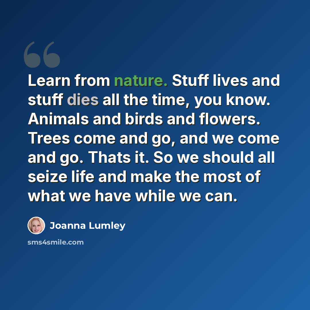 “Learn from nature. Stuff lives and stuff dies all the time, you know. Animals and birds and flowers. Trees come and go, and we come and go. Thats it. So we should all seize life and make the most of what we have while we can.” quote by Joanna Lumley