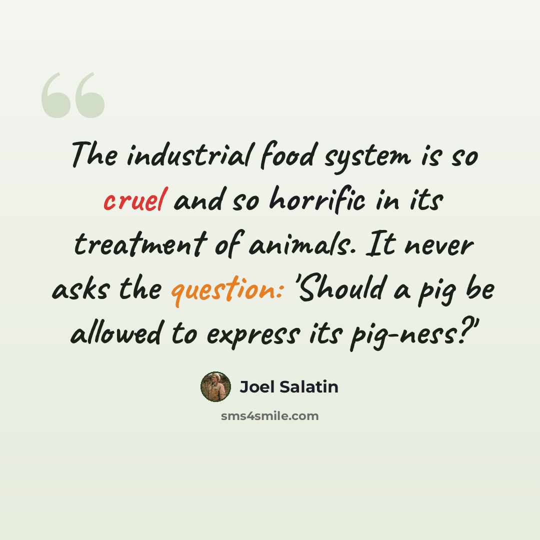 “The industrial food system is so cruel and so horrific in its treatment of animals. It never asks the question: 'Should a pig be allowed to express its pig-ness?'” quote by Joel Salatin