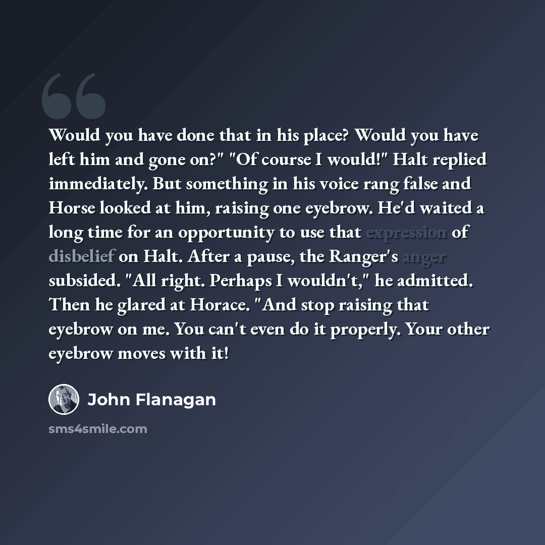“Would you have done that in his place? Would you have left him and gone on?" "Of course I would!" Halt replied immediately. But something in his voice rang false and Horse looked at him, raising one eyebrow. He'd waited a long time for an opportunity to use that expression of disbelief on Halt…” quote by John Flanagan
