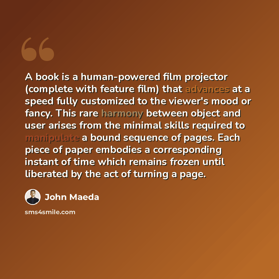 “A book is a human-powered film projector (complete with feature film) that advances at a speed fully customized to the viewer's mood or fancy. This rare harmony between object and user arises from the minimal skills required to manipulate a bound sequence of pages. Each piece of paper embodies a…” quote by John Maeda