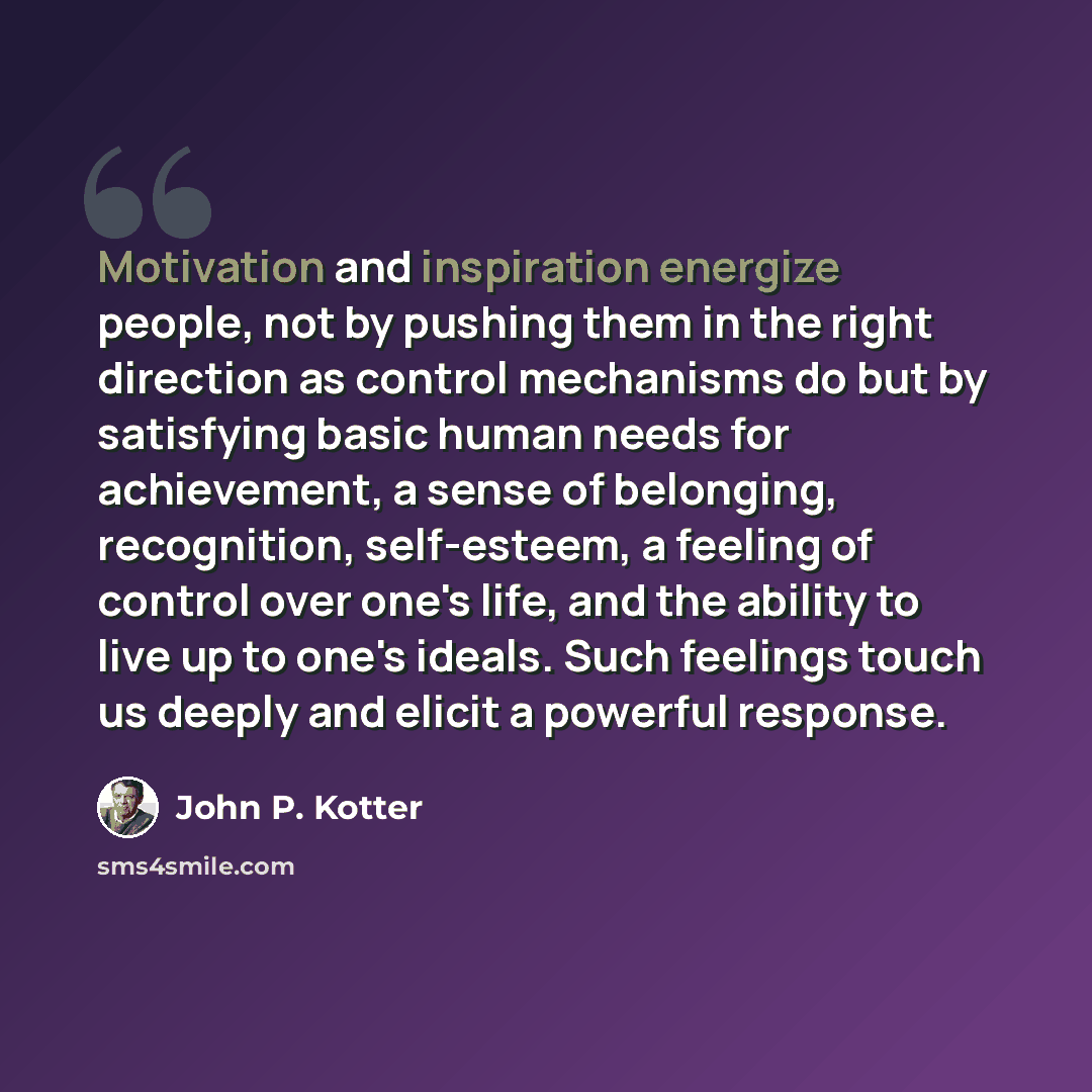 “Motivation and inspiration energize people, not by pushing them in the right direction as control mechanisms do but by satisfying basic human needs for achievement, a sense of belonging, recognition, self-esteem, a feeling of control over one's life, and the ability to live up to one's ideals…” quote by John P. Kotter