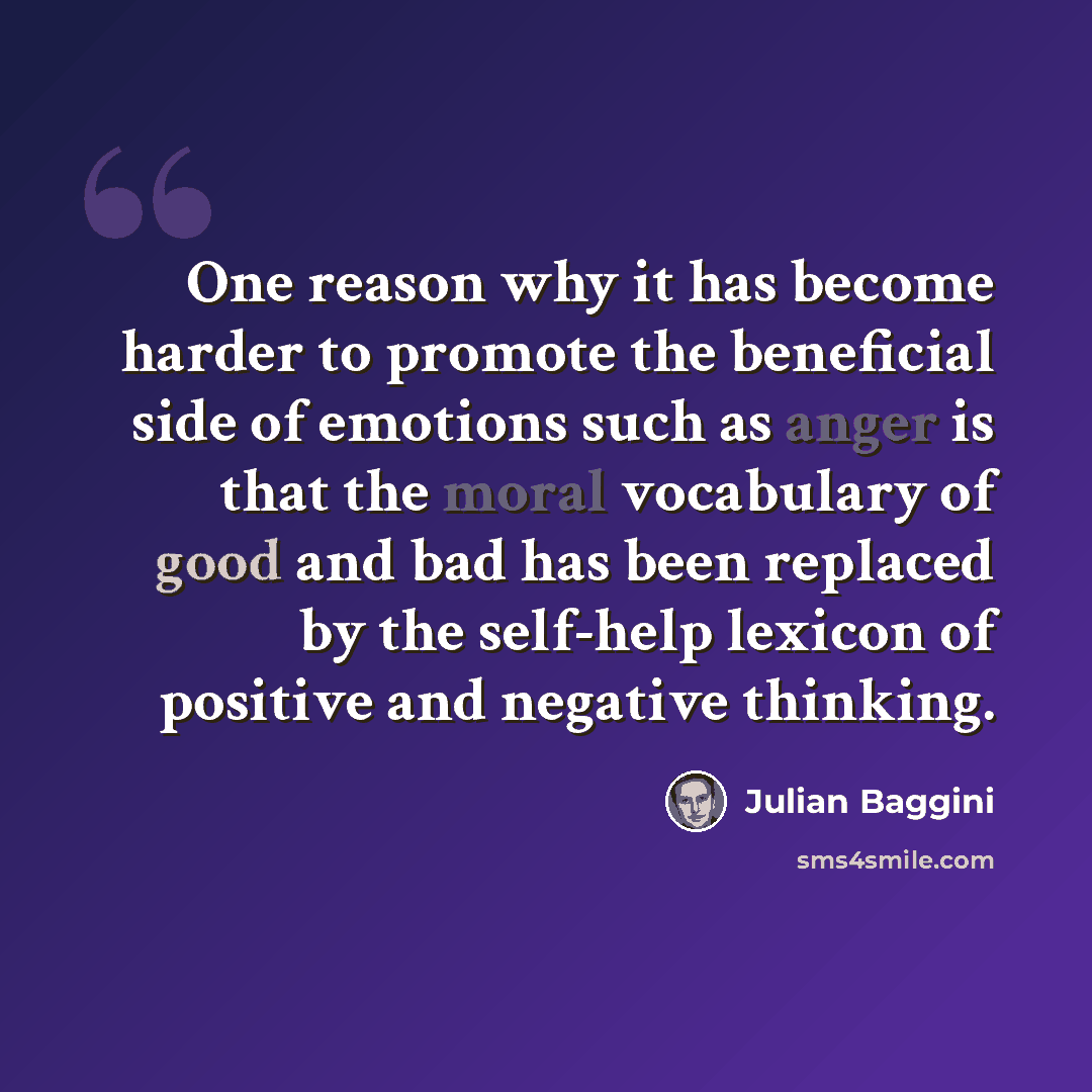 “One reason why it has become harder to promote the beneficial side of emotions such as anger is that the moral vocabulary of good and bad has been replaced by the self-help lexicon of positive and negative thinking.” quote by Julian Baggini