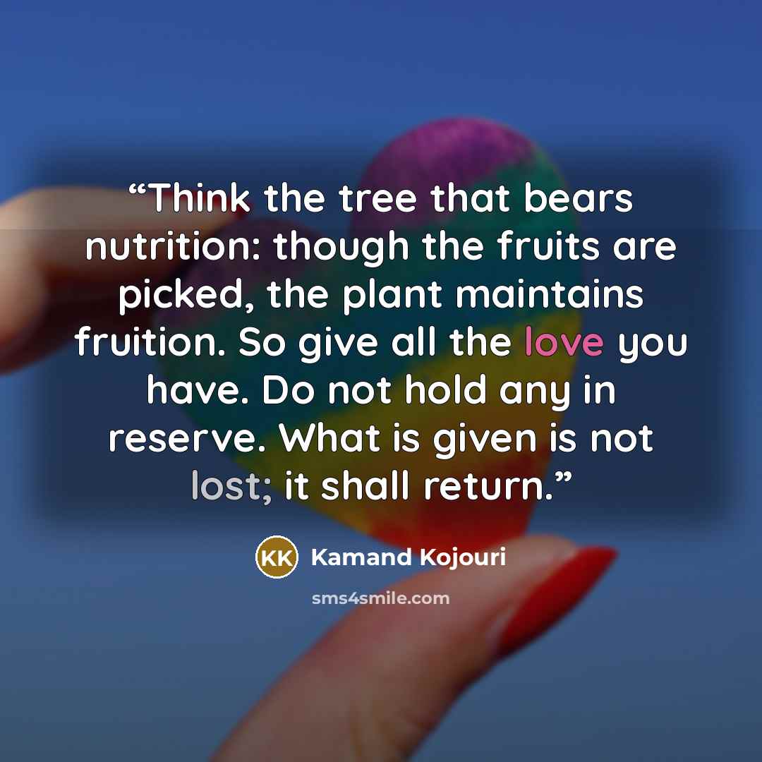 “Think the tree that bears nutrition: though the fruits are picked, the plant maintains fruition. So give all the love you have. Do not hold any in reserve. What is given is not lost; it shall return.” quote by Kamand Kojouri