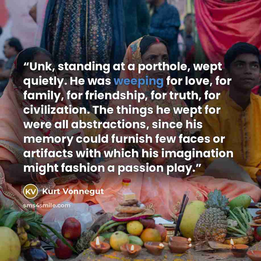 “Unk, standing at a porthole, wept quietly. He was weeping for love, for family, for friendship, for truth, for civilization. The things he wept for were all abstractions, since his memory could furnish few faces or artifacts with which his imagination might fashion a passion play.” quote by Kurt Vonnegut