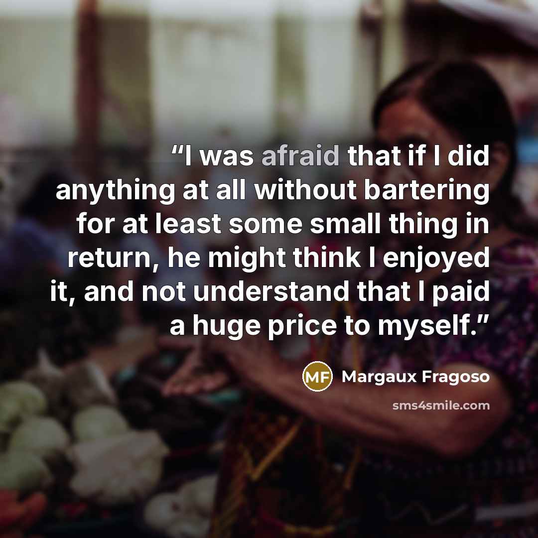 “I was afraid that if I did anything at all without bartering for at least some small thing in return, he might think I enjoyed it, and not understand that I paid a huge price to myself.” quote by Margaux Fragoso