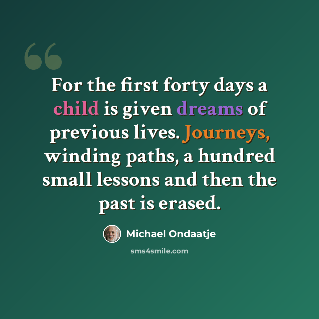“For the first forty days a child is given dreams of previous lives. Journeys, winding paths, a hundred small lessons and then the past is erased.” quote by Michael Ondaatje