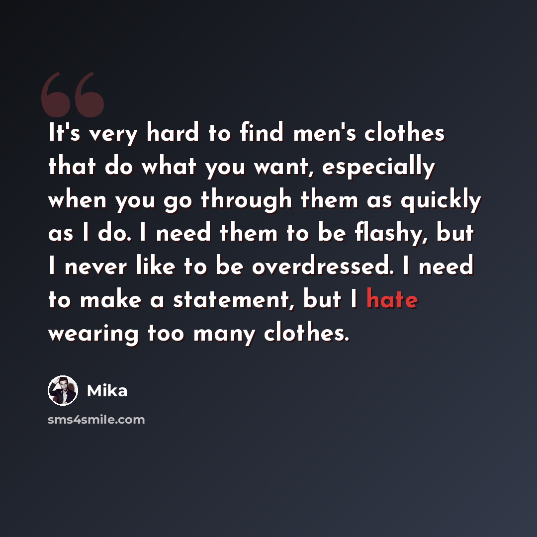 “It's very hard to find men's clothes that do what you want, especially when you go through them as quickly as I do. I need them to be flashy, but I never like to be overdressed. I need to make a statement, but I hate wearing too many clothes.” quote by Mika