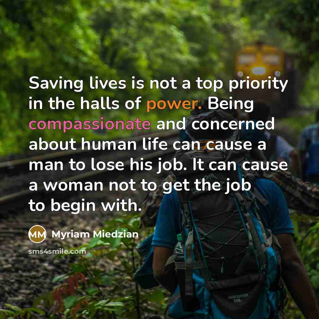 “Saving lives is not a top priority in the halls of power. Being compassionate and concerned about human life can cause a man to lose his job. It can cause a woman not to get the job to begin with.” quote by Myriam Miedzian