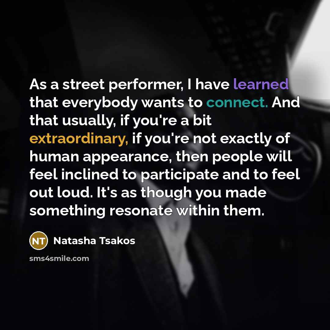 “As a street performer, I have learned that everybody wants to connect. And that usually, if you're a bit extraordinary, if you're not exactly of human appearance, then people will feel inclined to participate and to feel out loud. It's as though you made something resonate within them.” quote by Natasha Tsakos