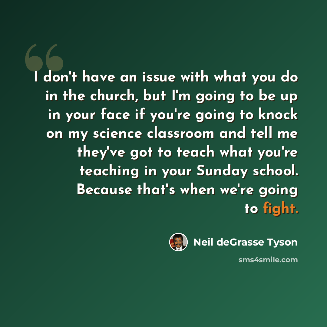 “I don't have an issue with what you do in the church, but I'm going to be up in your face if you're going to knock on my science classroom and tell me they've got to teach what you're teaching in your Sunday school. Because that's when we're going to fight.” quote by Neil deGrasse Tyson