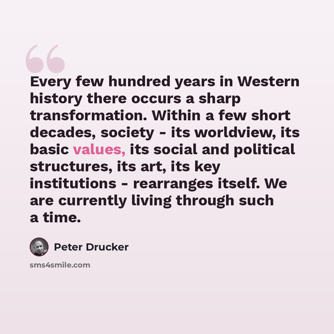 “Every few hundred years in Western history there occurs a sharp transformation. Within a few short decades, society - its worldview, its basic values, its social and political structures, its art, its key institutions - rearranges itself. We are currently living through such a time.” quote by Peter Drucker