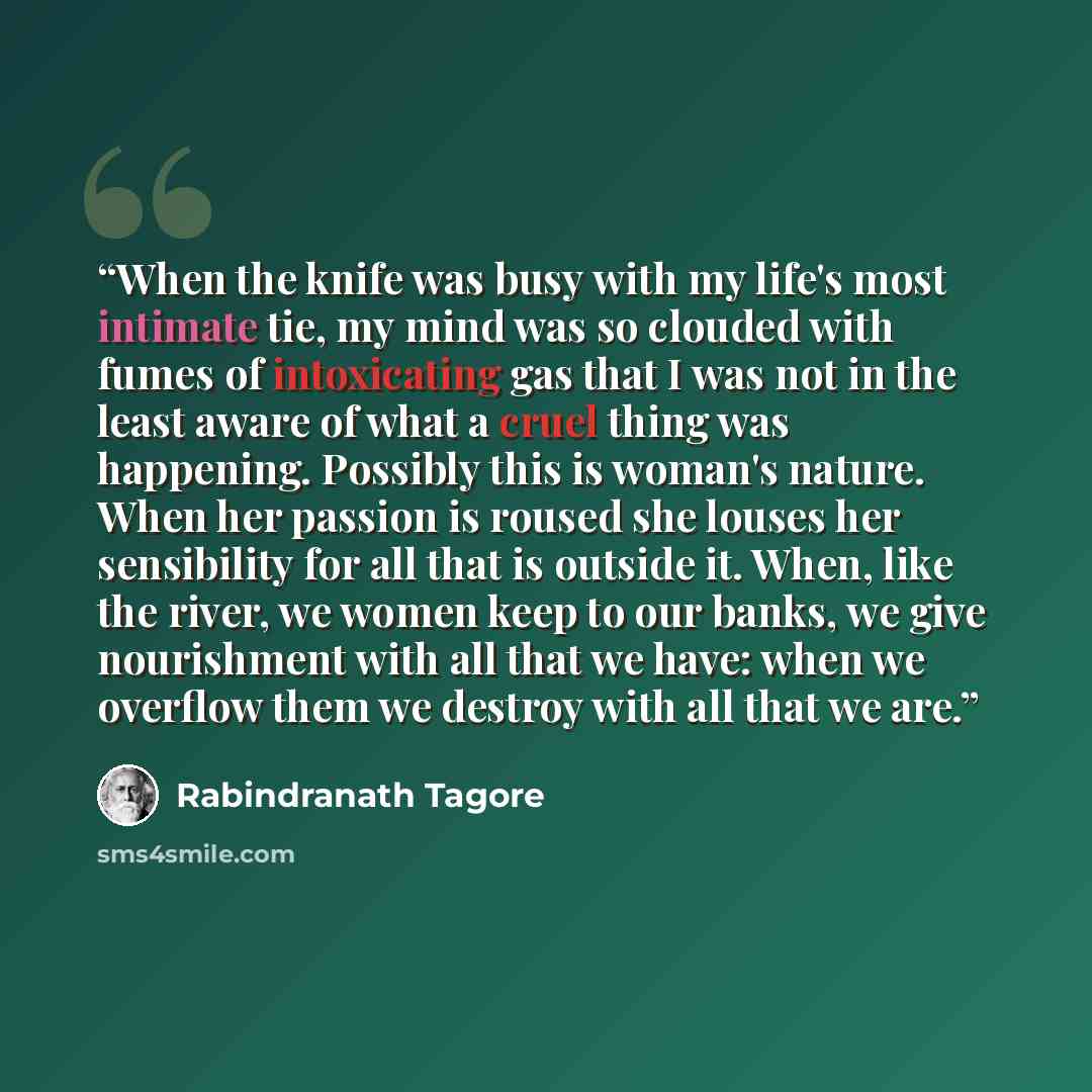 “When the knife was busy with my life's most intimate tie, my mind was so clouded with fumes of intoxicating gas that I was not in the least aware of what a cruel thing was happening. Possibly this is woman's nature. When her passion is roused she louses her sensibility for all that is outside it…” quote by Rabindranath Tagore