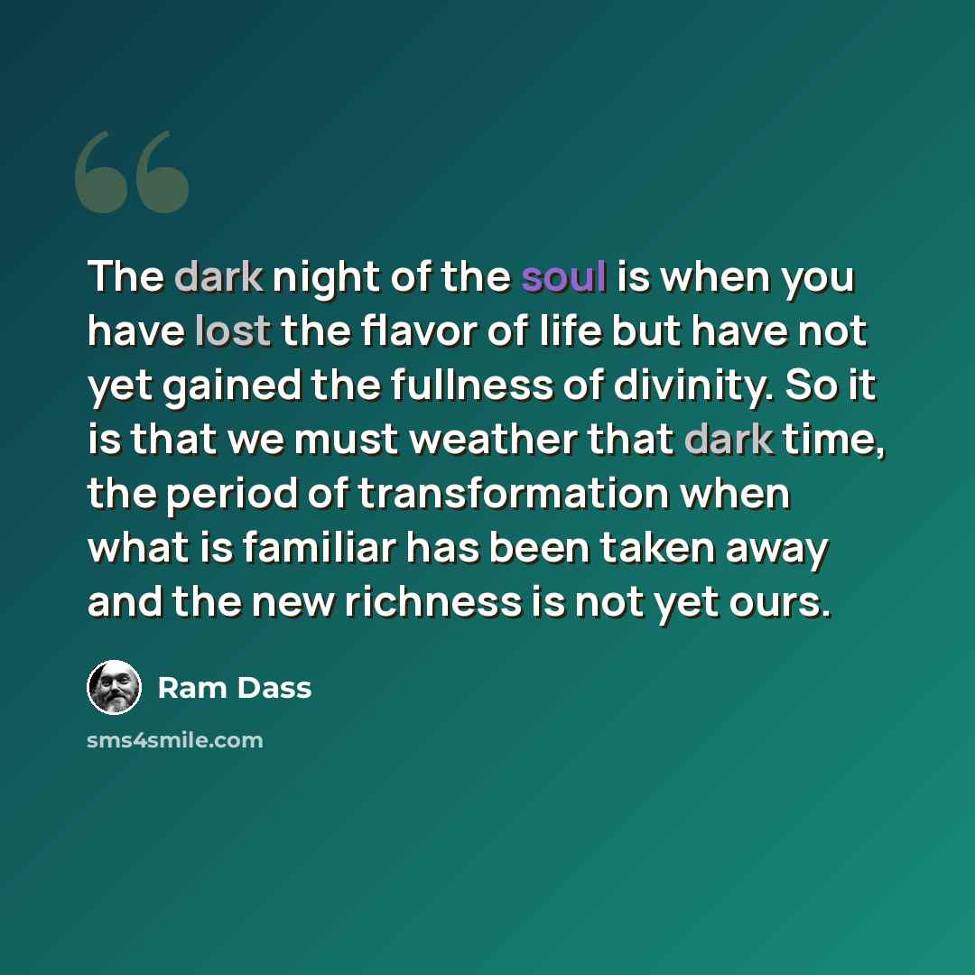 “The dark night of the soul is when you have lost the flavor of life but have not yet gained the fullness of divinity. So it is that we must weather that dark time, the period of transformation when what is familiar has been taken away and the new richness is not yet ours.” quote by Ram Dass