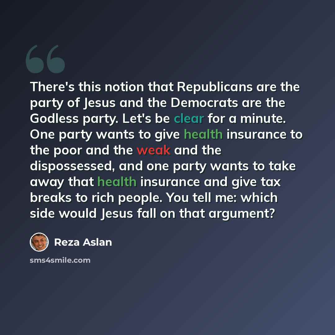“There's this notion that Republicans are the party of Jesus and the Democrats are the Godless party. Let's be clear for a minute. One party wants to give health insurance to the poor and the weak and the dispossessed, and one party wants to take away that health insurance and give tax breaks to…” quote by Reza Aslan