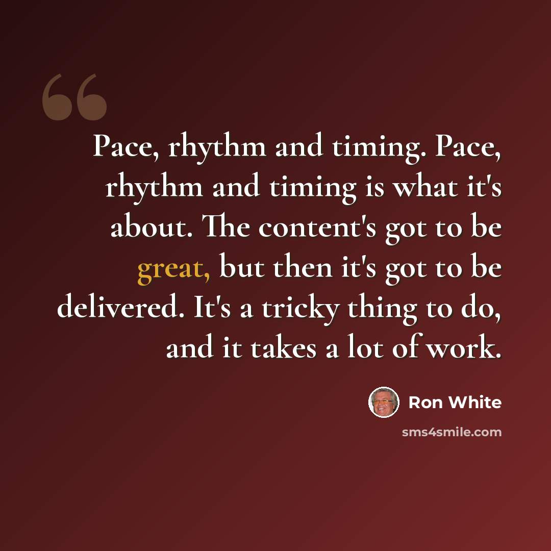 “Pace, rhythm and timing. Pace, rhythm and timing is what it's about. The content's got to be great, but then it's got to be delivered. It's a tricky thing to do, and it takes a lot of work.” quote by Ron White