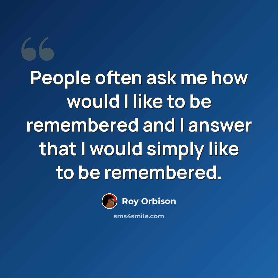 “People often ask me how would I like to be remembered and I answer that I would simply like to be remembered.” quote by Roy Orbison