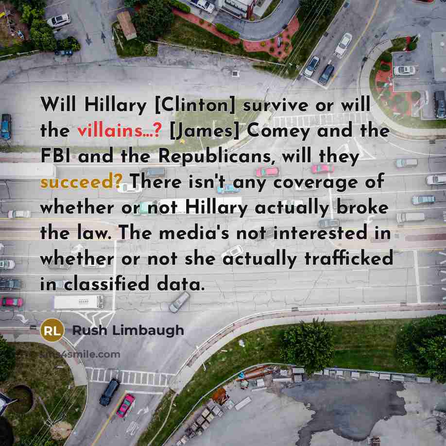 “Will Hillary [Clinton] survive or will the villains...? [James] Comey and the FBI and the Republicans, will they succeed? There isn't any coverage of whether or not Hillary actually broke the law. The media's not interested in whether or not she actually trafficked in classified data.” quote by Rush Limbaugh