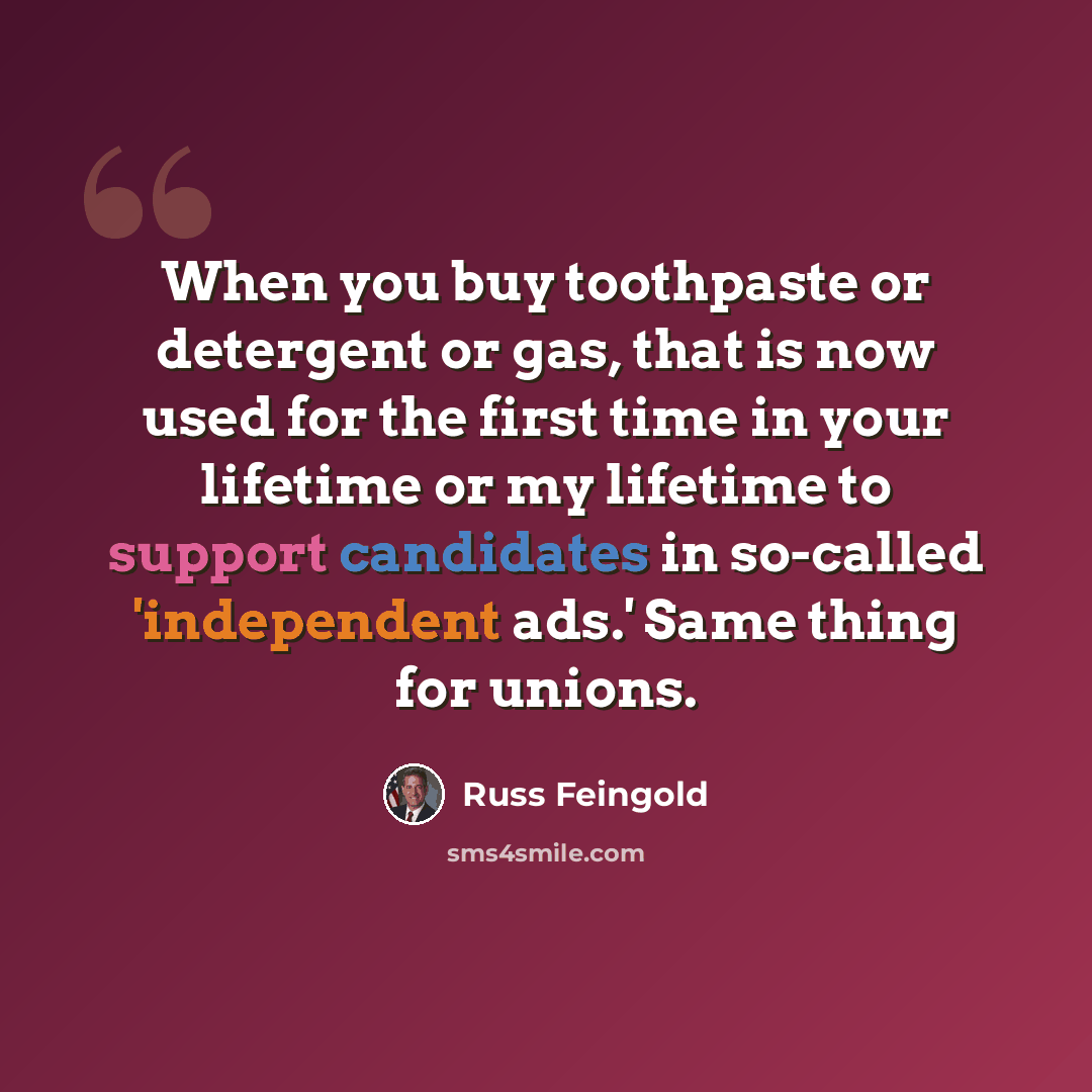 “When you buy toothpaste or detergent or gas, that is now used for the first time in your lifetime or my lifetime to support candidates in so-called 'independent ads.' Same thing for unions.” quote by Russ Feingold