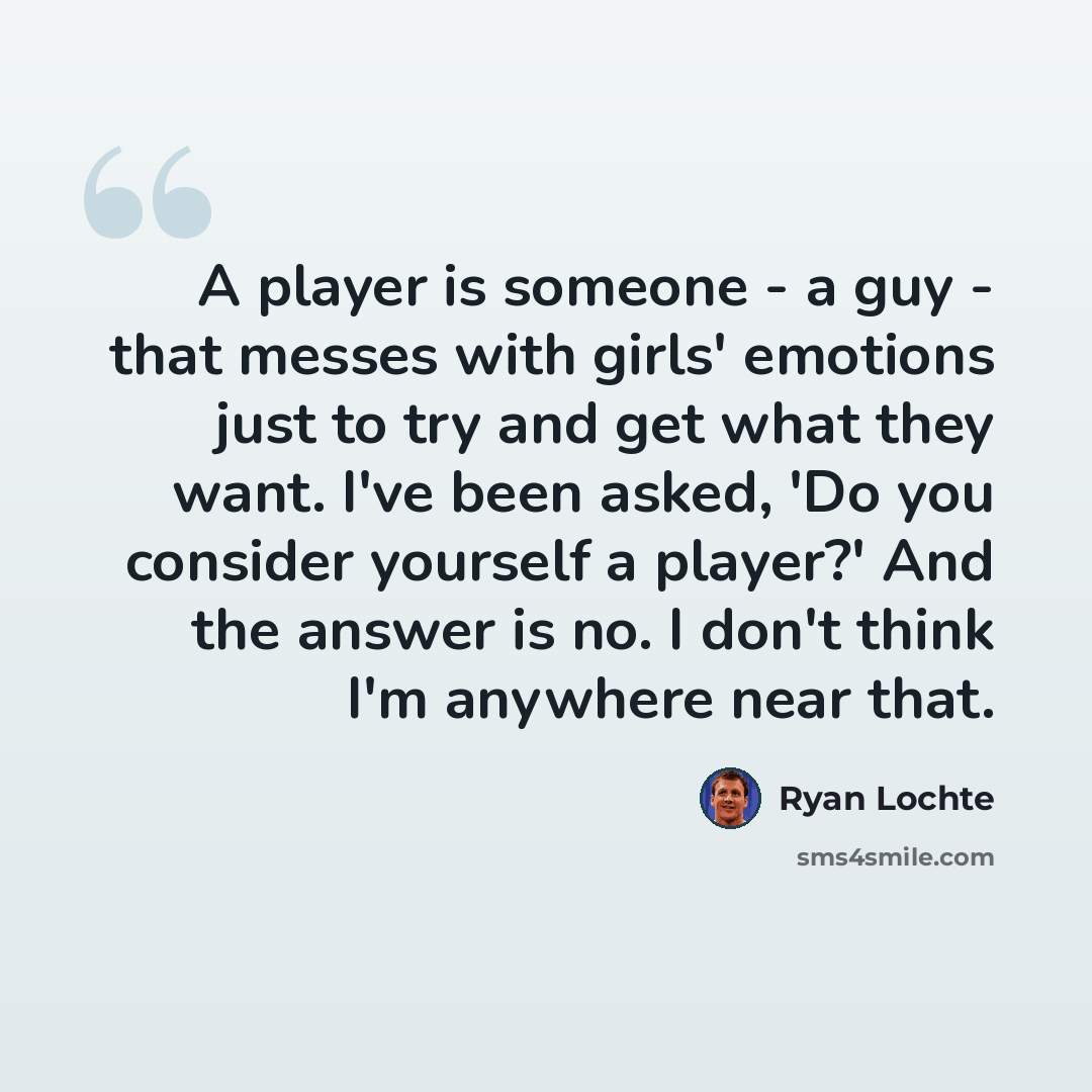“A player is someone - a guy - that messes with girls' emotions just to try and get what they want. I've been asked, 'Do you consider yourself a player?' And the answer is no. I don't think I'm anywhere near that.” quote by Ryan Lochte
