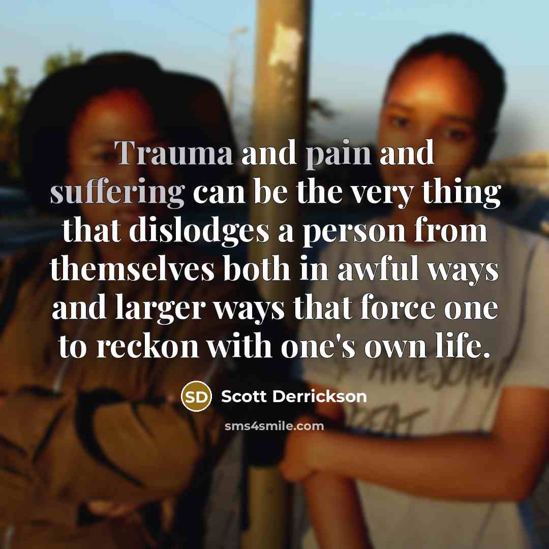 “Trauma and pain and suffering can be the very thing that dislodges a person from themselves both in awful ways and larger ways that force one to reckon with one's own life.” quote by Scott Derrickson