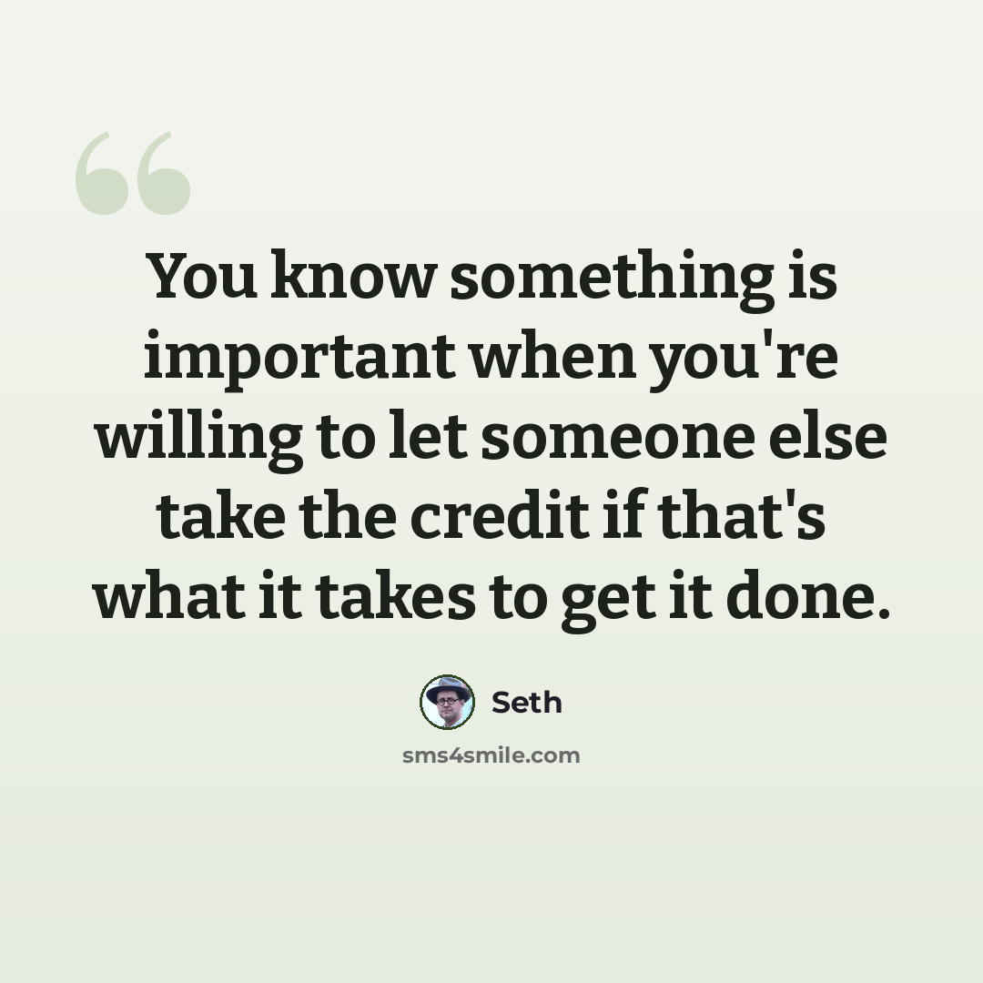 “You know something is important when you're willing to let someone else take the credit if that's what it takes to get it done.” quote by Seth