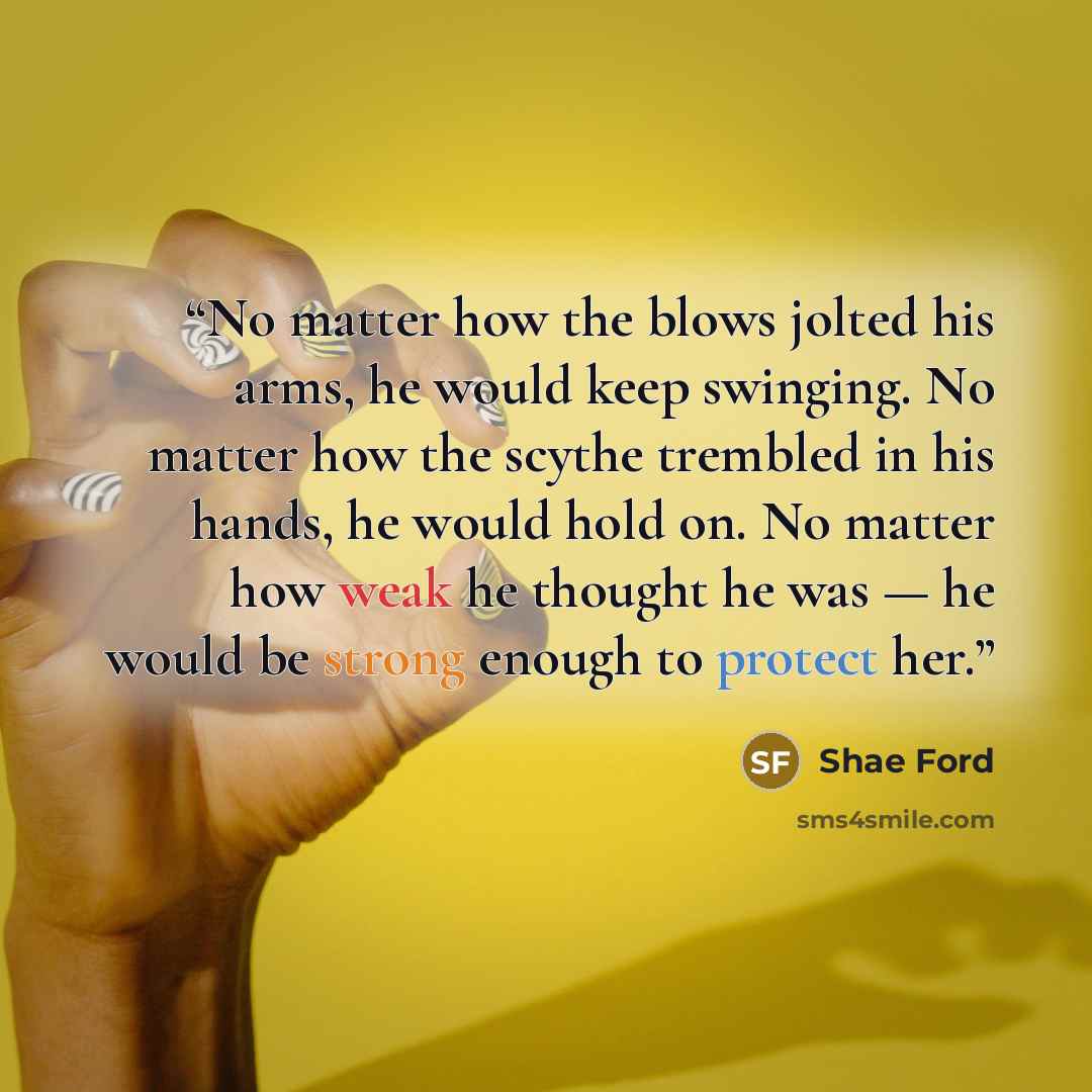 “No matter how the blows jolted his arms, he would keep swinging. No matter how the scythe trembled in his hands, he would hold on. No matter how weak he thought he was — he would be strong enough to protect her.” quote by Shae Ford