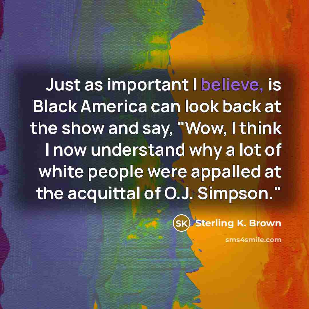 “Just as important I believe, is Black America can look back at the show and say, "Wow, I think I now understand why a lot of white people were appalled at the acquittal of O.J. Simpson."” quote by Sterling K. Brown