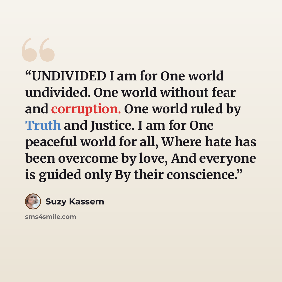 “UNDIVIDED I am for One world undivided. One world without fear and corruption. One world ruled by Truth and Justice. I am for One peaceful world for all, Where hate has been overcome by love, And everyone is guided only By their conscience.” quote by Suzy Kassem