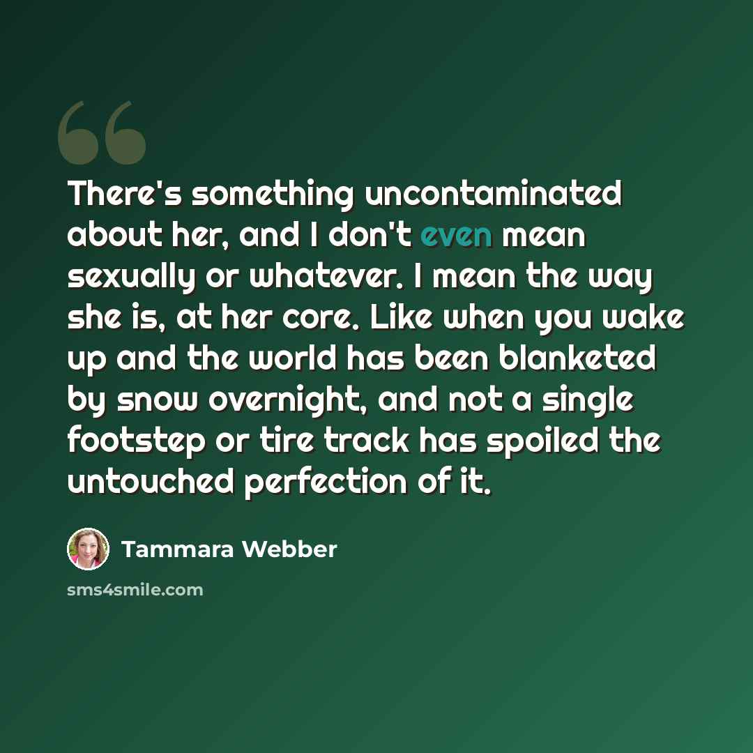“There's something uncontaminated about her, and I don't even mean sexually or whatever. I mean the way she is, at her core. Like when you wake up and the world has been blanketed by snow overnight, and not a single footstep or tire track has spoiled the untouched perfection of it.” quote by Tammara Webber