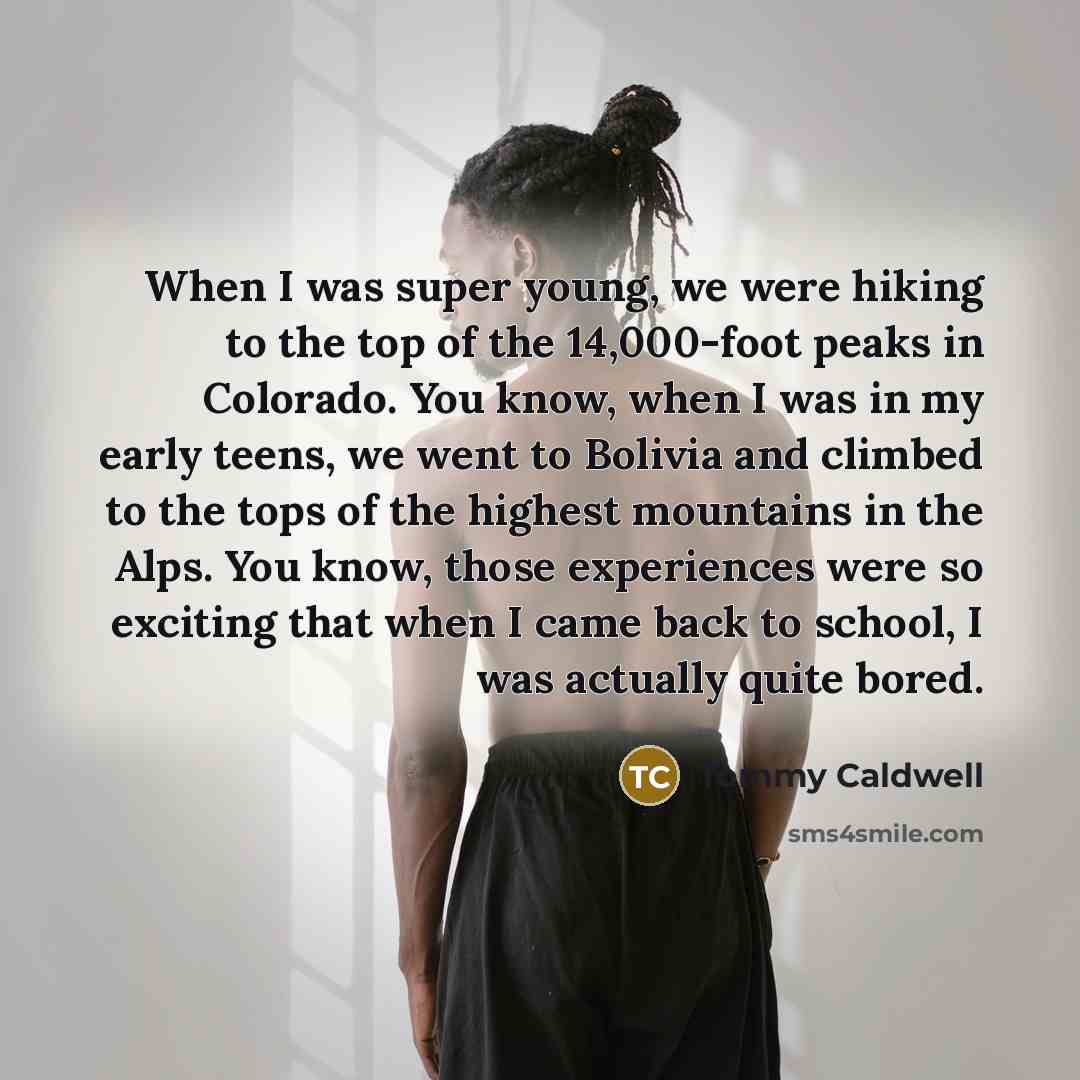 “When I was super young, we were hiking to the top of the 14,000-foot peaks in Colorado. You know, when I was in my early teens, we went to Bolivia and climbed to the tops of the highest mountains in the Alps. You know, those experiences were so exciting that when I came back to school, I was…” quote by Tommy Caldwell