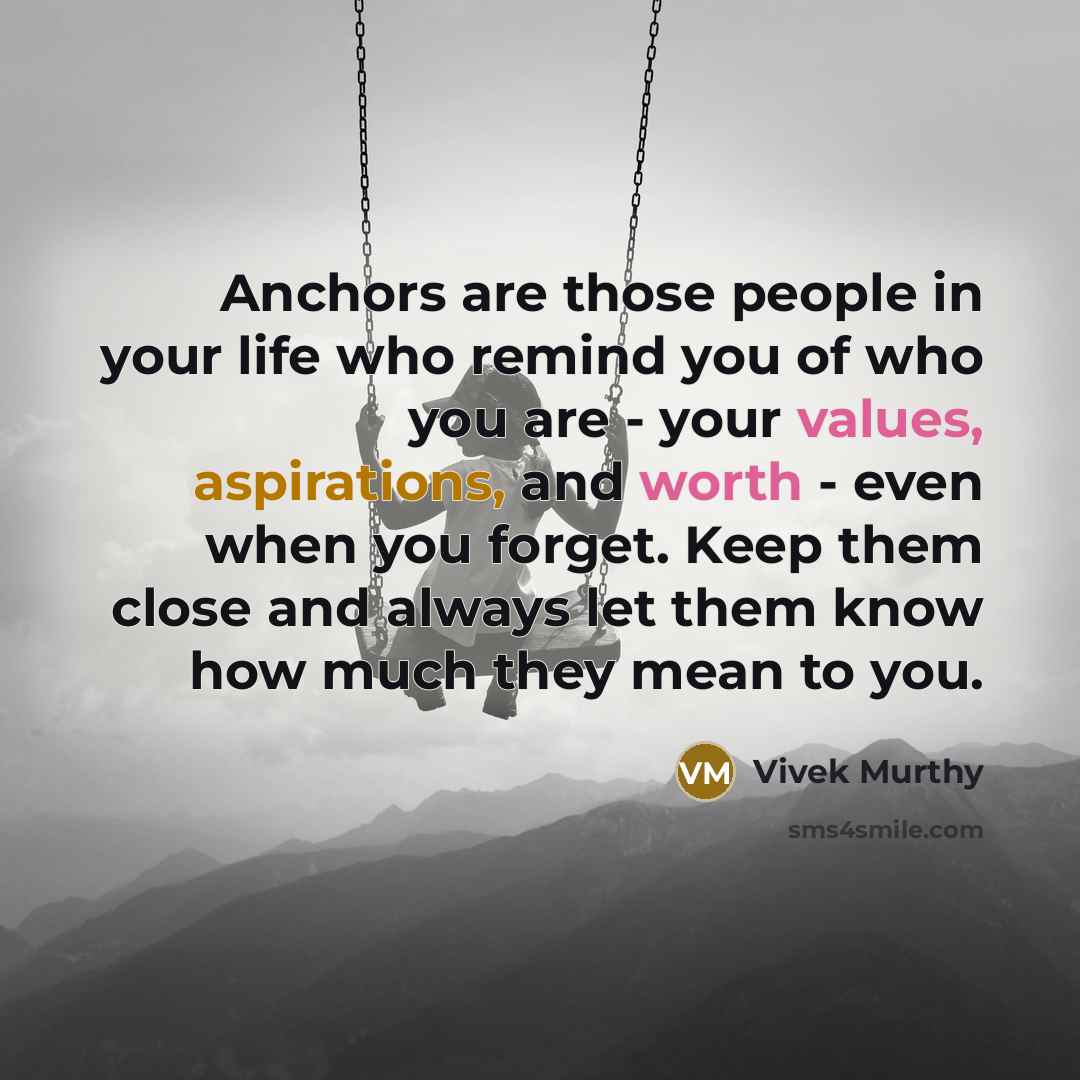 “Anchors are those people in your life who remind you of who you are - your values, aspirations, and worth - even when you forget. Keep them close and always let them know how much they mean to you.” quote by Vivek Murthy