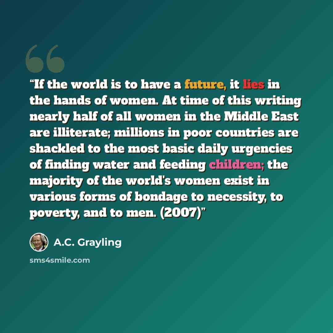 “If the world is to have a future, it lies in the hands of women. At time of this writing nearly half of all women in the Middle East are illiterate; millions in poor countries are shackled to the most basic daily urgencies of finding water and feeding children; the majority of the world's women…” quote by A.C. Grayling