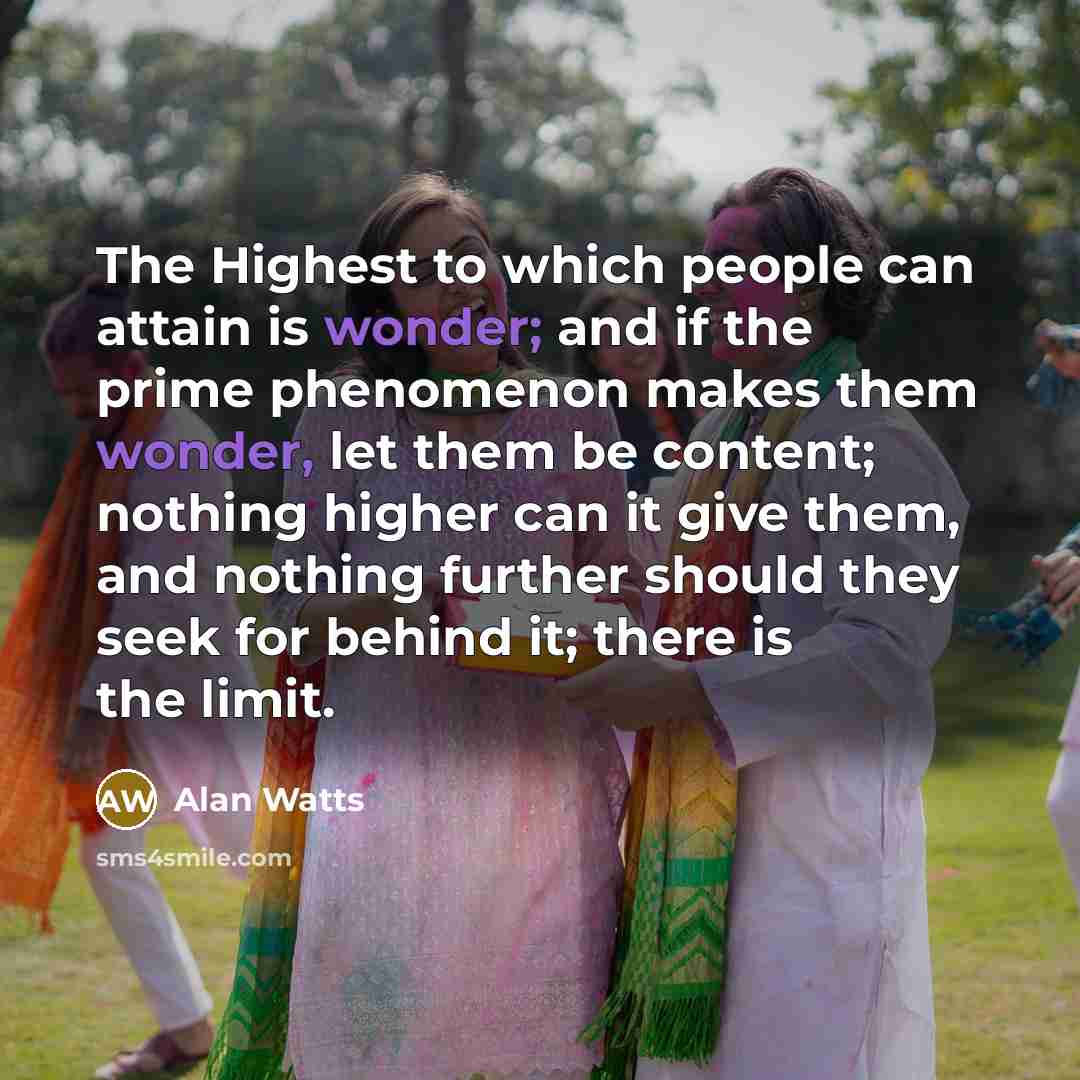 “The Highest to which people can attain is wonder; and if the prime phenomenon makes them wonder, let them be content; nothing higher can it give them, and nothing further should they seek for behind it; there is the limit.” quote by Alan Watts