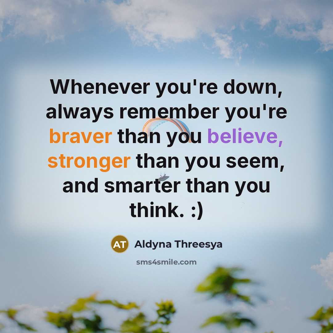 “Whenever you're down, always remember you're braver than you believe, stronger than you seem, and smarter than you think. :)” quote by Aldyna Threesya