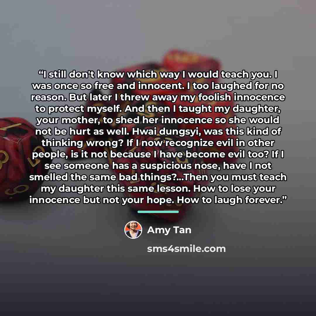 “I still don't know which way I would teach you. I was once so free and innocent. I too laughed for no reason. But later I threw away my foolish innocence to protect myself. And then I taught my daughter, your mother, to shed her innocence so she would not be hurt as well. Hwai dungsyi, was this…” quote by Amy Tan