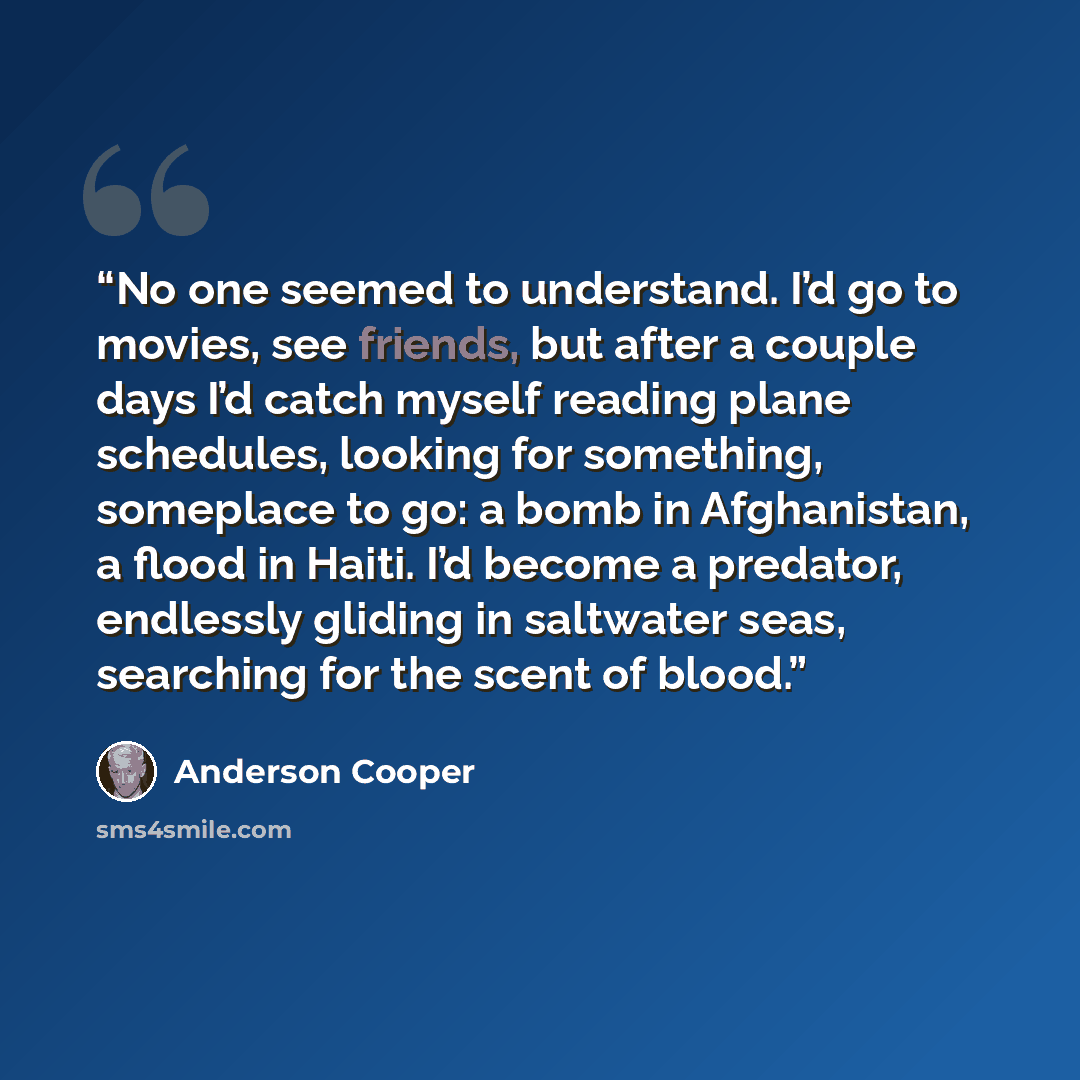“No one seemed to understand. I’d go to movies, see friends, but after a couple days I’d catch myself reading plane schedules, looking for something, someplace to go: a bomb in Afghanistan, a flood in Haiti. I’d become a predator, endlessly gliding in saltwater seas, searching for the scent of blood.” quote by Anderson Cooper