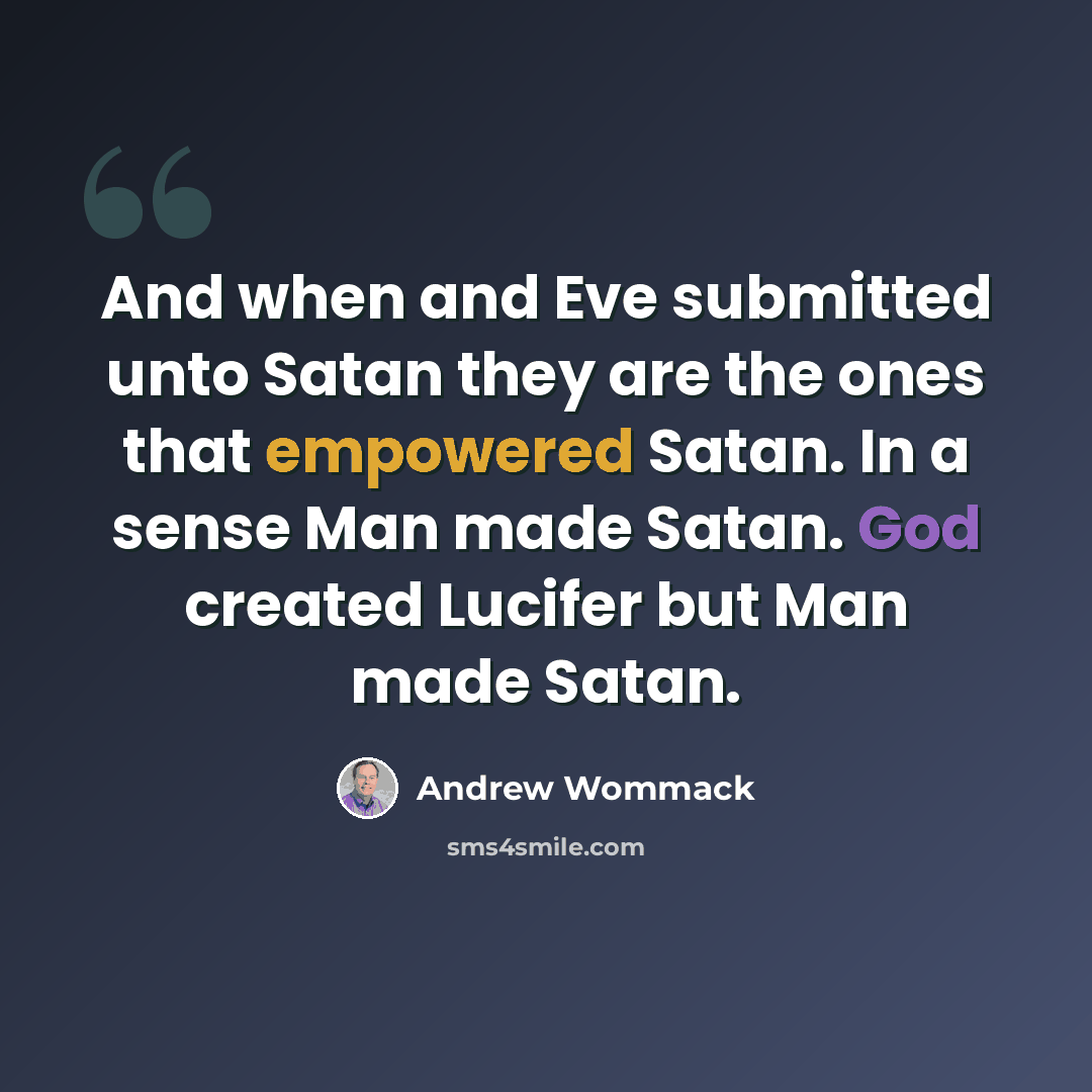 “And when and Eve submitted unto Satan they are the ones that empowered Satan. In a sense Man made Satan. God created Lucifer but Man made Satan.” quote by Andrew Wommack
